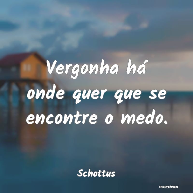 Vergonha há onde quer que se encontre o medo....