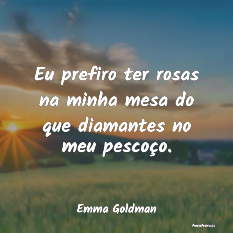 Eu prefiro ter rosas na minha mesa do que diamante...