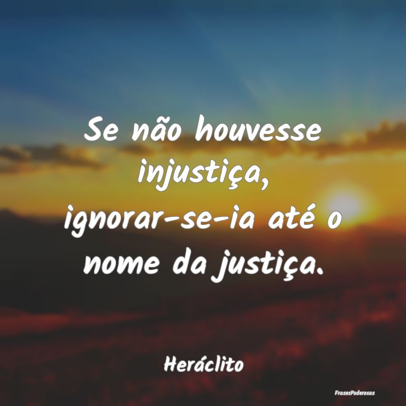 Se não houvesse injustiça, ignorar-se-ia até o ...