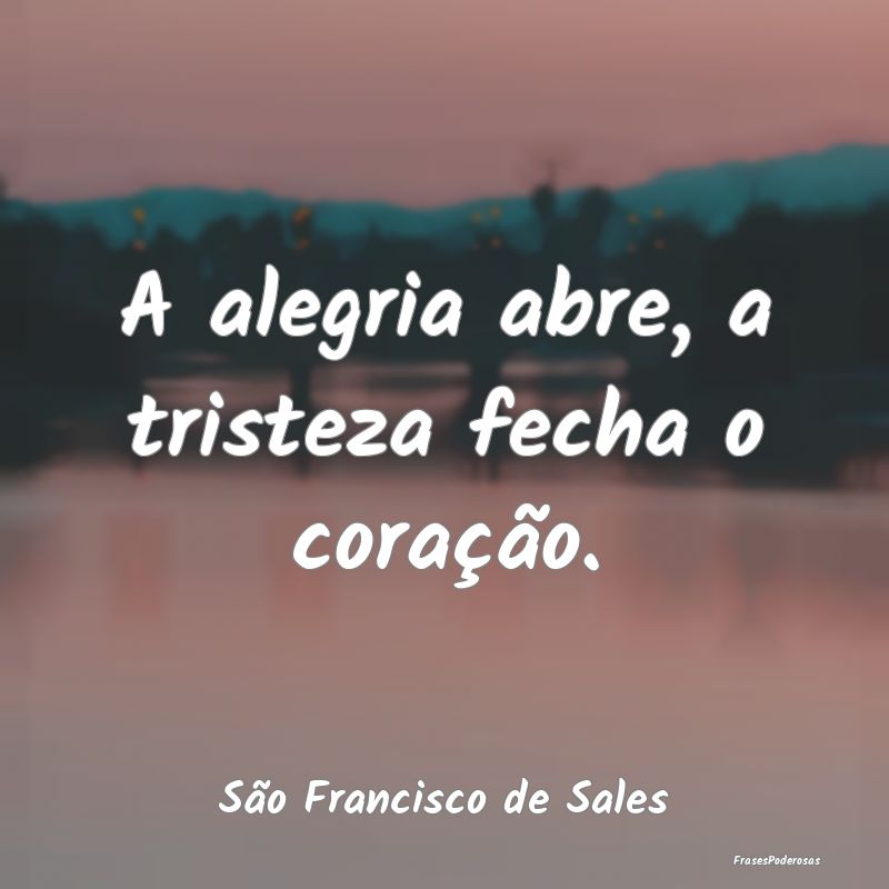 A alegria abre, a tristeza fecha o coração....