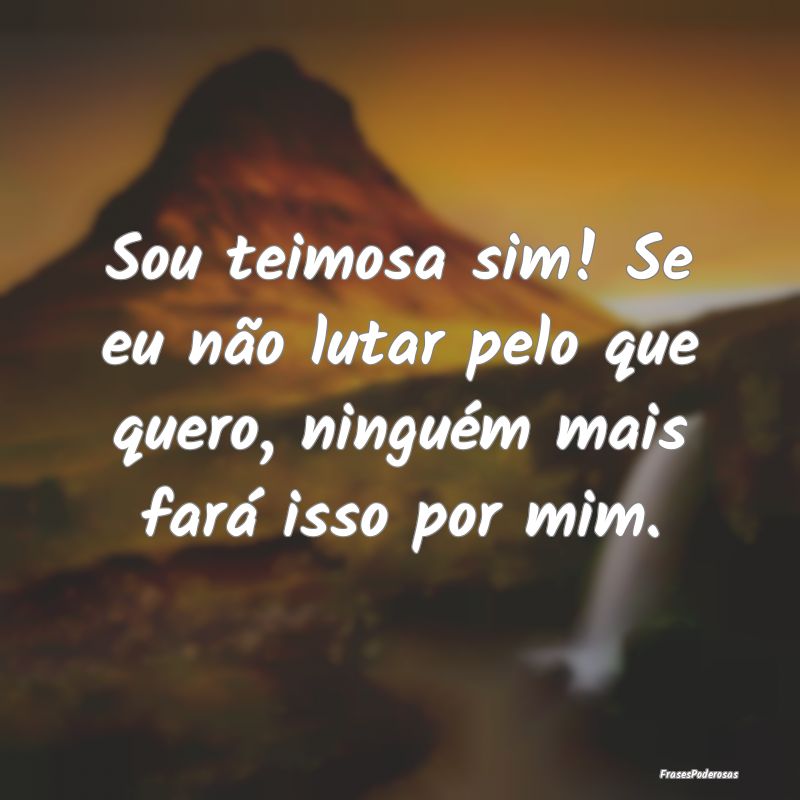Sou teimosa sim! Se eu não lutar pelo que quero, ...