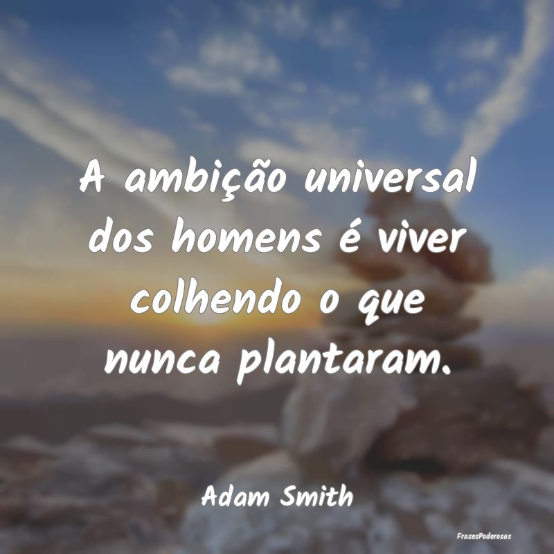 A ambição universal dos homens é viver colhendo...