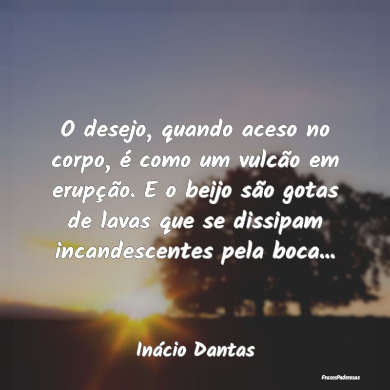 O desejo, quando aceso no corpo, é como um vulcã... O desejo, quando aceso no corpo, é como um vulcã...