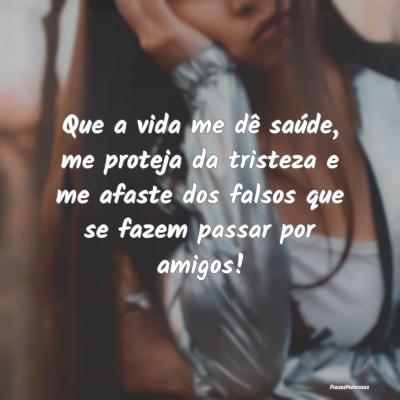 Que a vida me dê saúde, me proteja da tristeza e... Que a vida me dê saúde, me proteja da tristeza e...