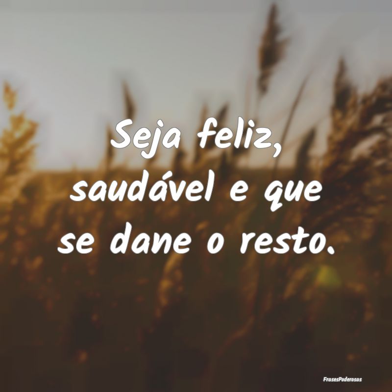 Seja feliz, saudável e que se dane o resto.
...