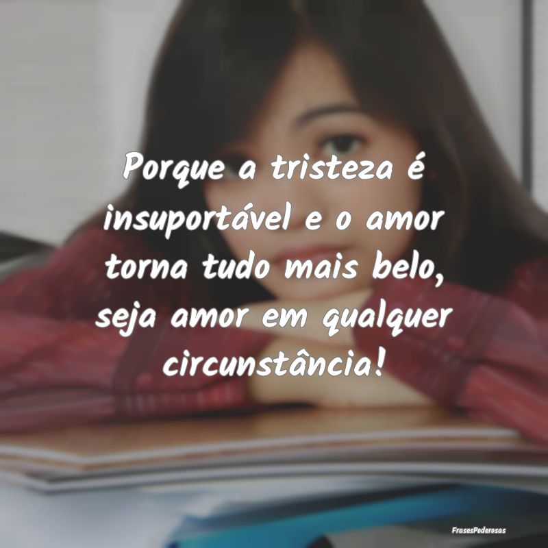 Porque a tristeza é insuportável e o amor torna ... Porque a tristeza é insuportável e o amor torna ...