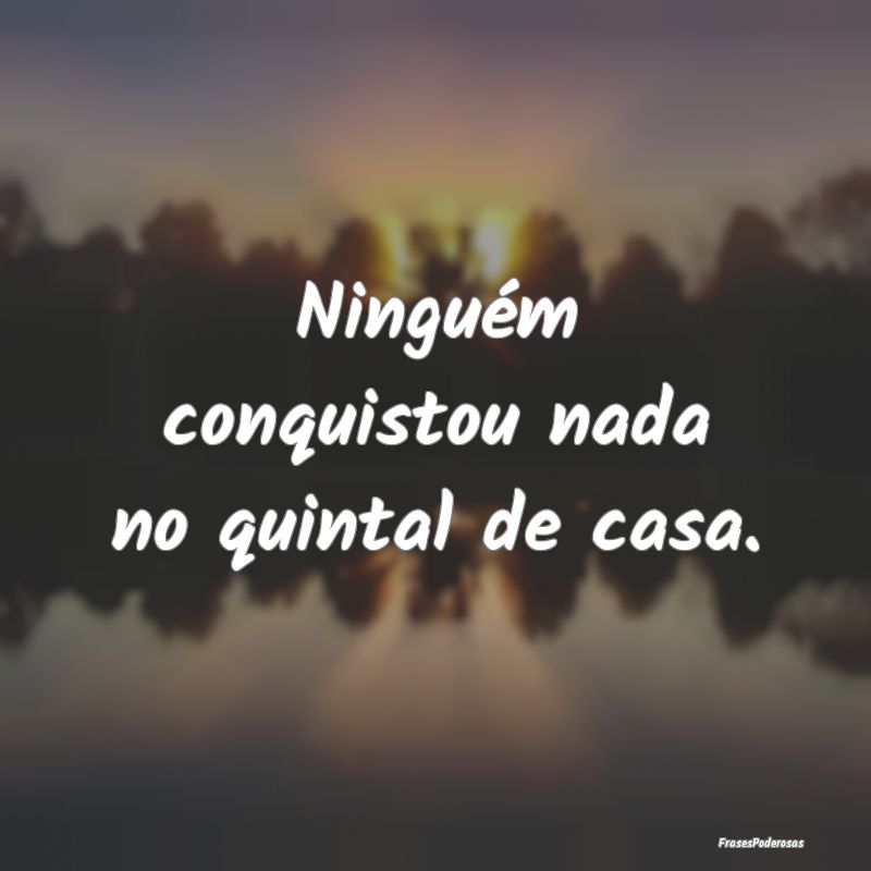 Ninguém conquistou nada no quintal de casa.
...