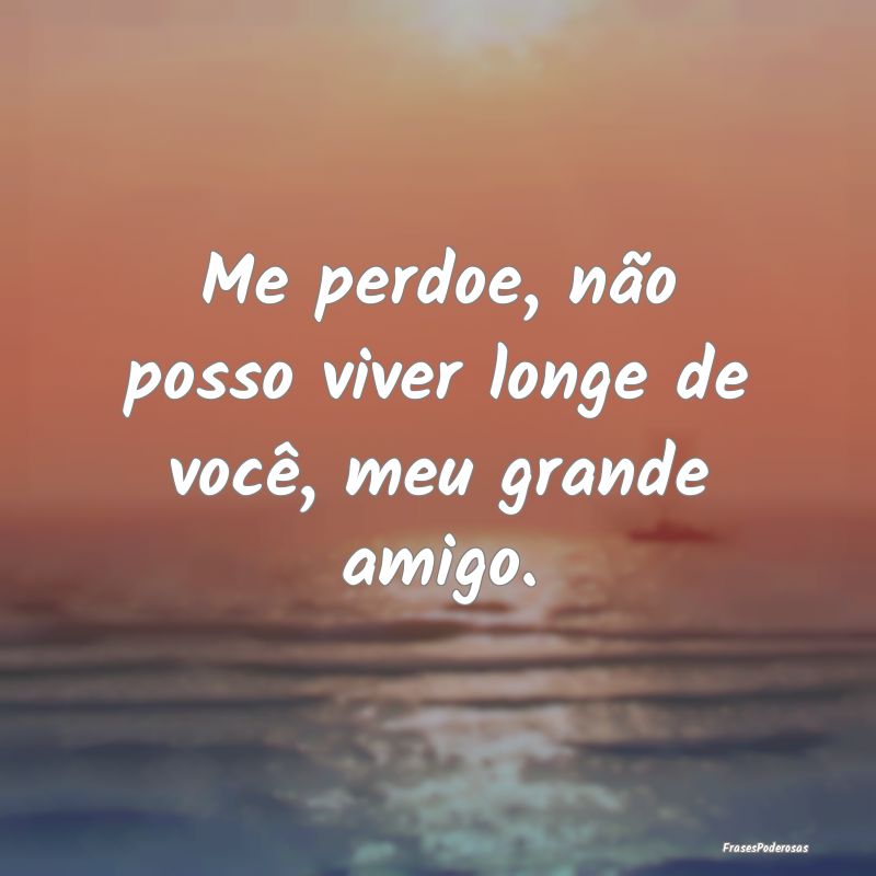 Me perdoe, não posso viver longe de você, meu gr...