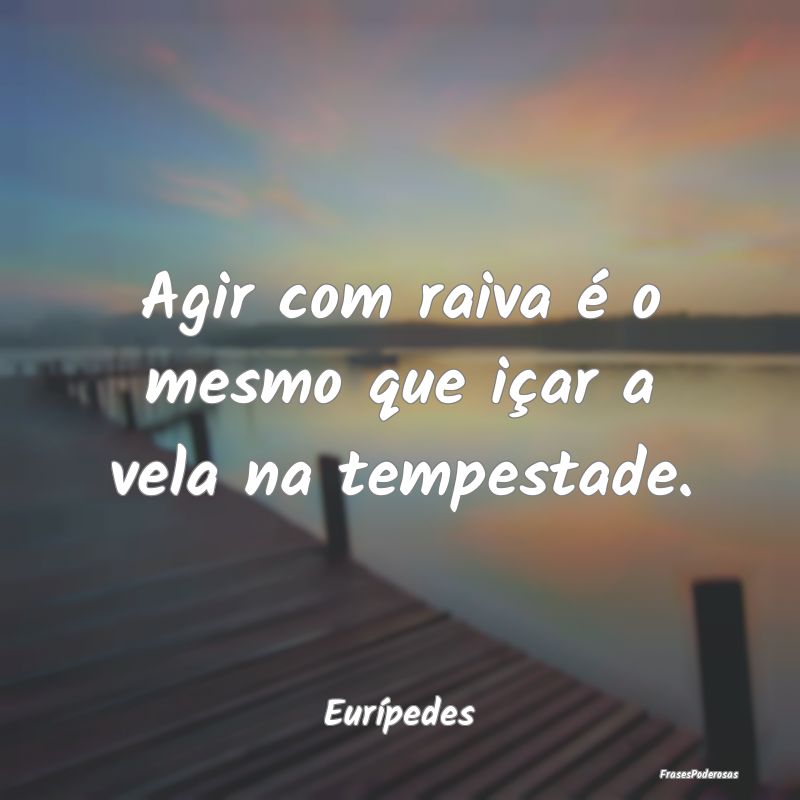 Agir com raiva é o mesmo que içar a vela na temp...