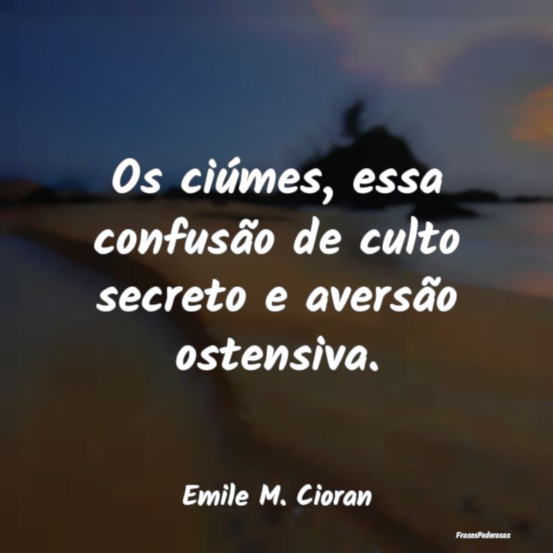 Os ciúmes, essa confusão de culto secreto e aver...