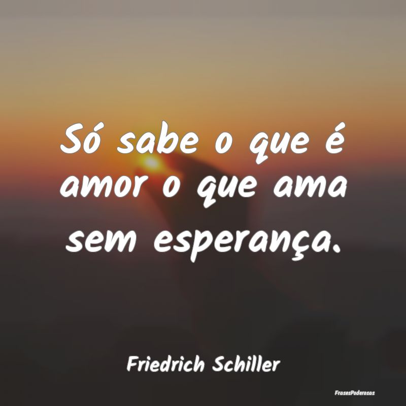 Só sabe o que é amor o que ama sem esperança....