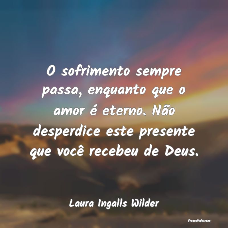 O sofrimento sempre passa, enquanto que o amor é ... O sofrimento sempre passa, enquanto que o amor é ...