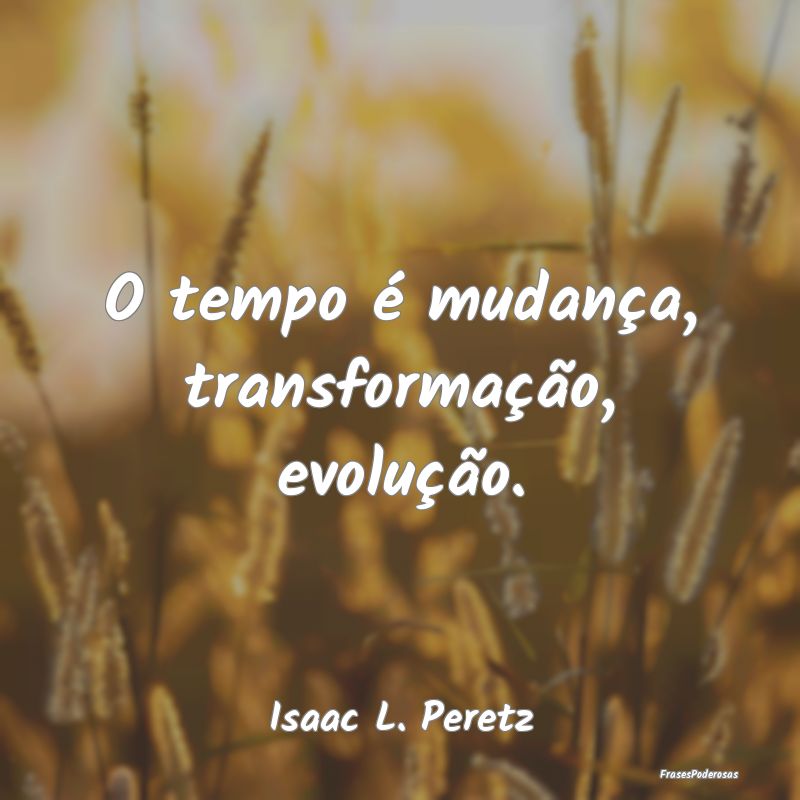 O tempo é mudança, transformação, evolução....