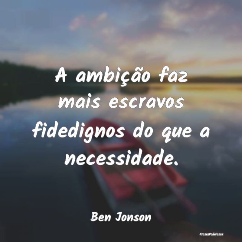 A ambição faz mais escravos fidedignos do que a ...
