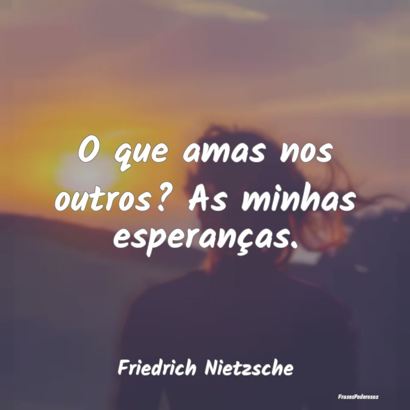 O que amas nos outros? As minhas esperanças....