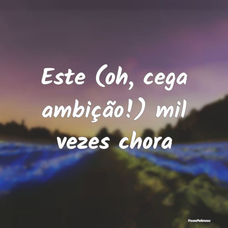 Este (oh, cega ambição!) mil vezes chora
...