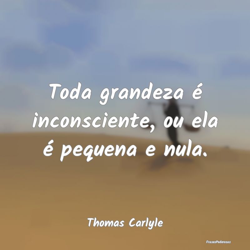 Toda grandeza é inconsciente, ou ela é pequena e...