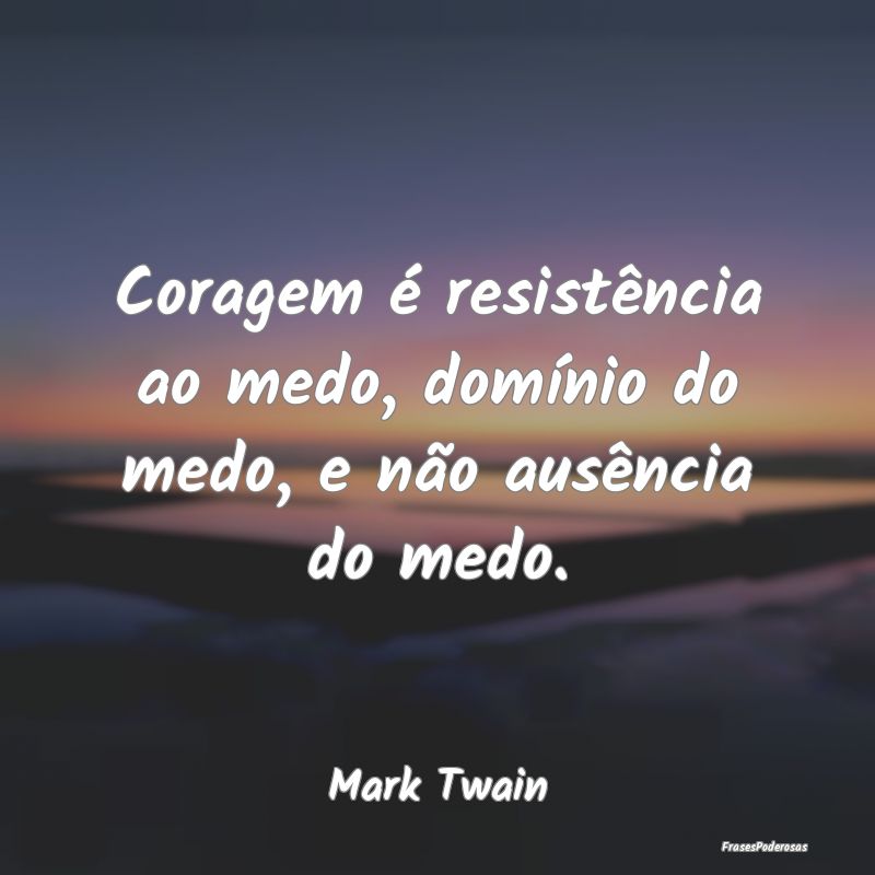 Coragem é resistência ao medo, domínio do medo,...