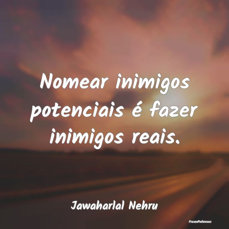 Nomear inimigos potenciais é fazer inimigos reais...