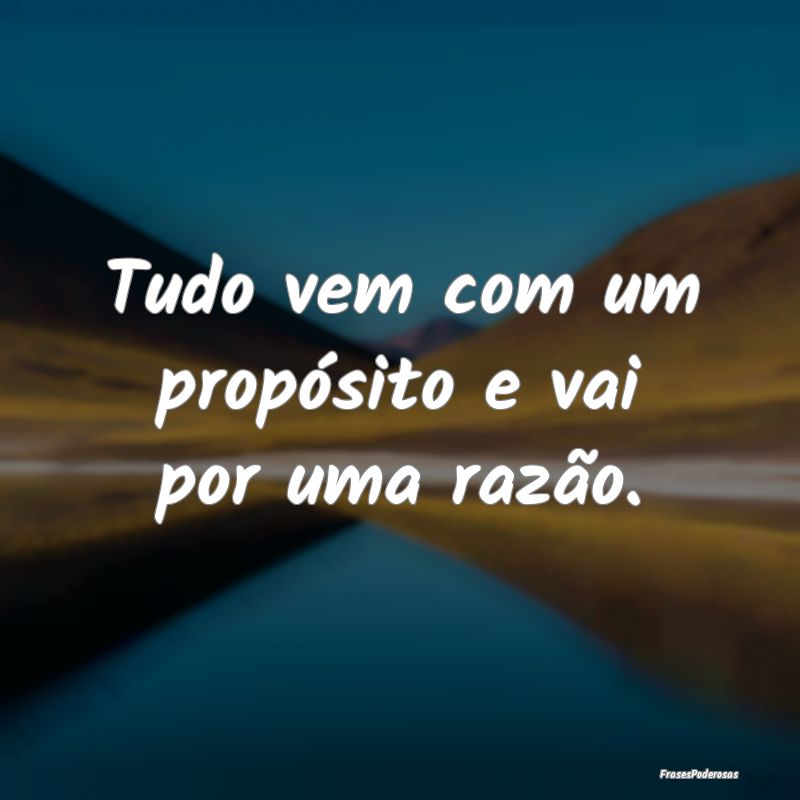 Tudo vem com um propósito e vai por uma razão. 
...