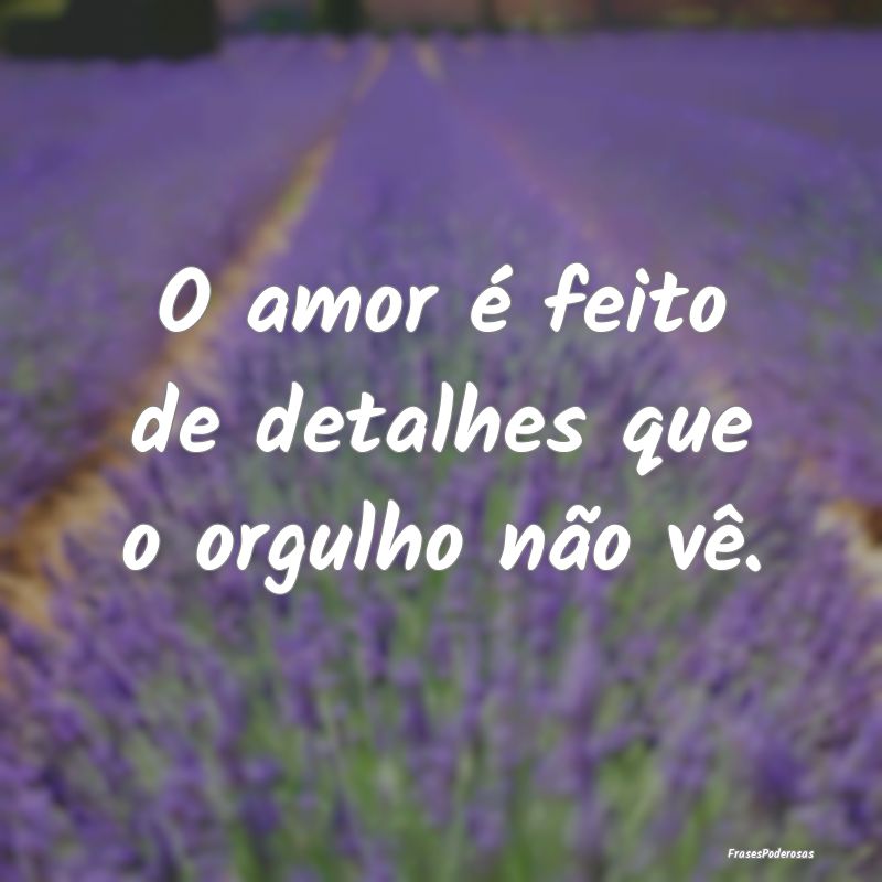 O amor é feito de detalhes que o orgulho não vê...