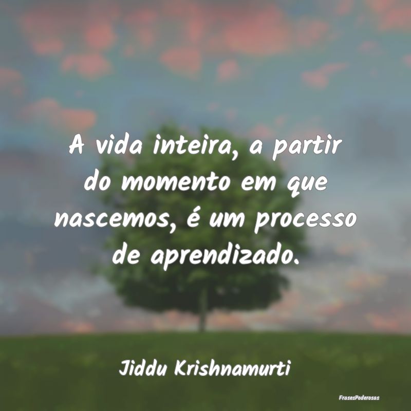 A vida inteira, a partir do momento em que nascemo...