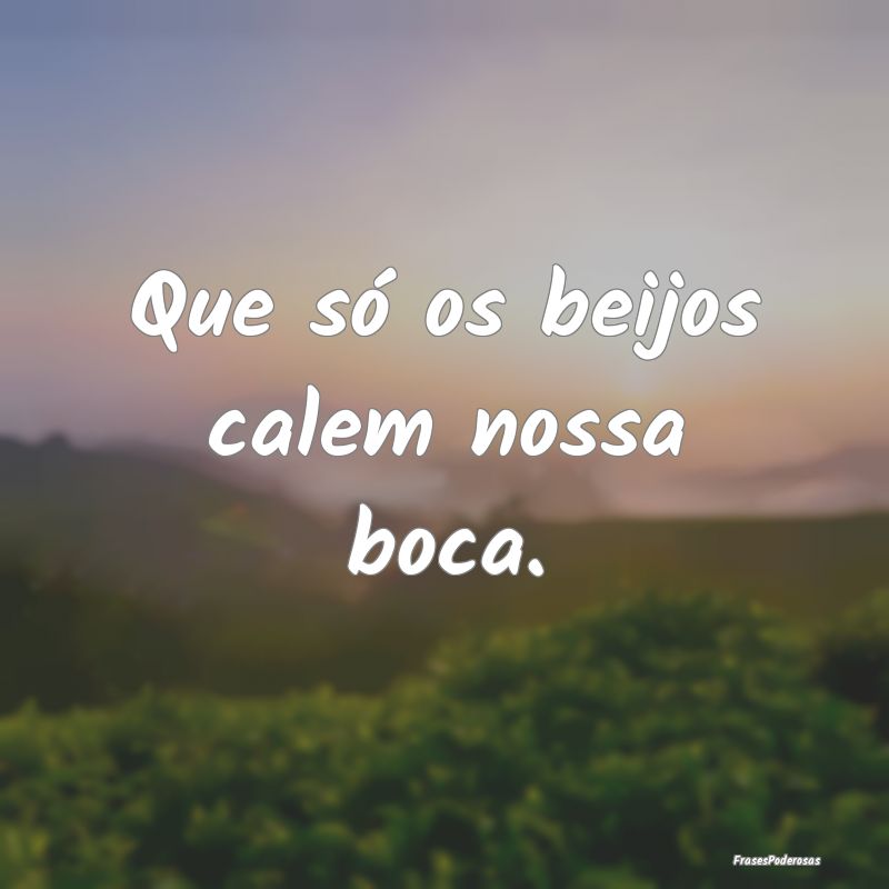 Que só os beijos calem nossa boca.
...
