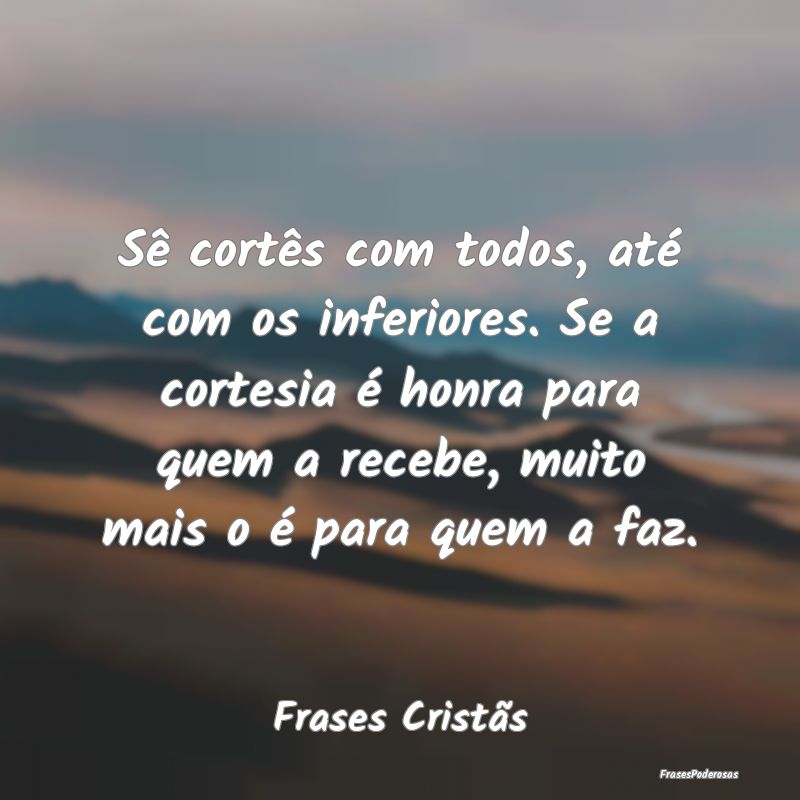 Sê cortês com todos, até com os inferiores. Se ... Sê cortês com todos, até com os inferiores. Se ...