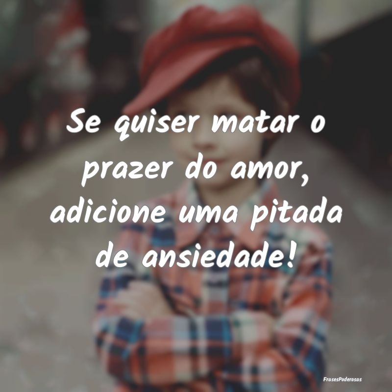 Se quiser matar o prazer do amor, adicione uma pit...