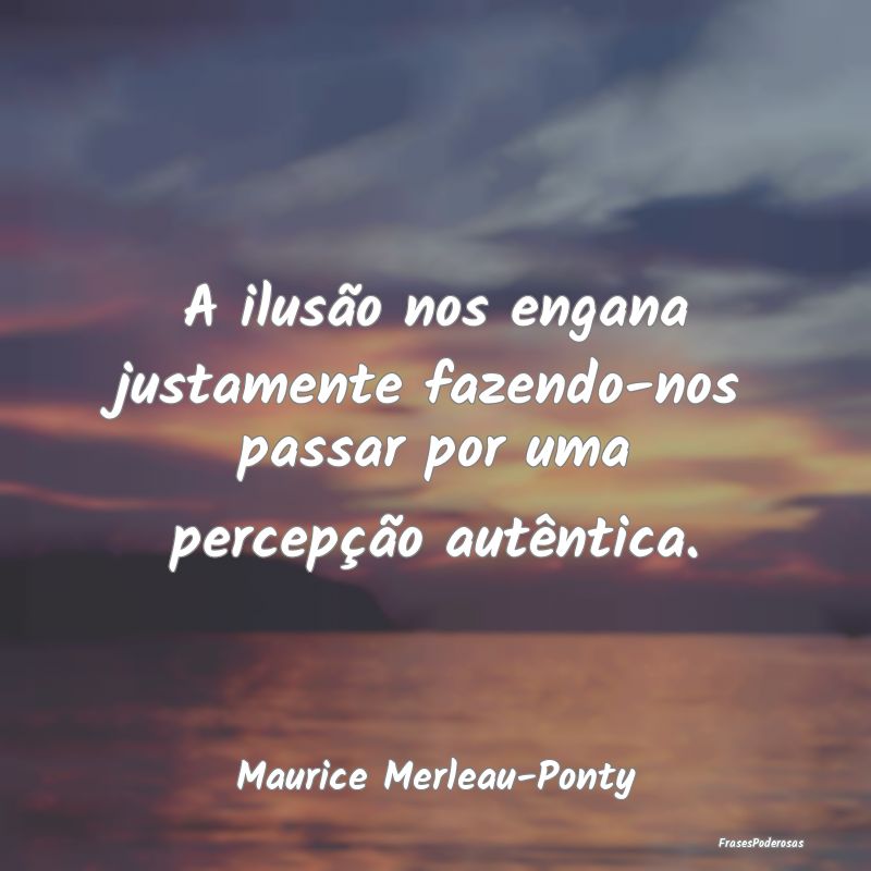 A ilusão nos engana justamente fazendo-nos passar...