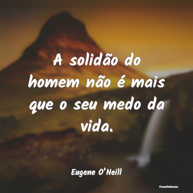 A solidão do homem não é mais que o seu medo da...