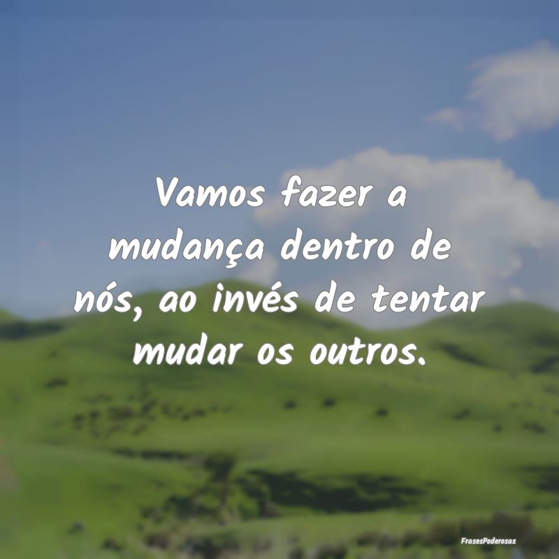 Vamos fazer a mudança dentro de nós, ao invés d...