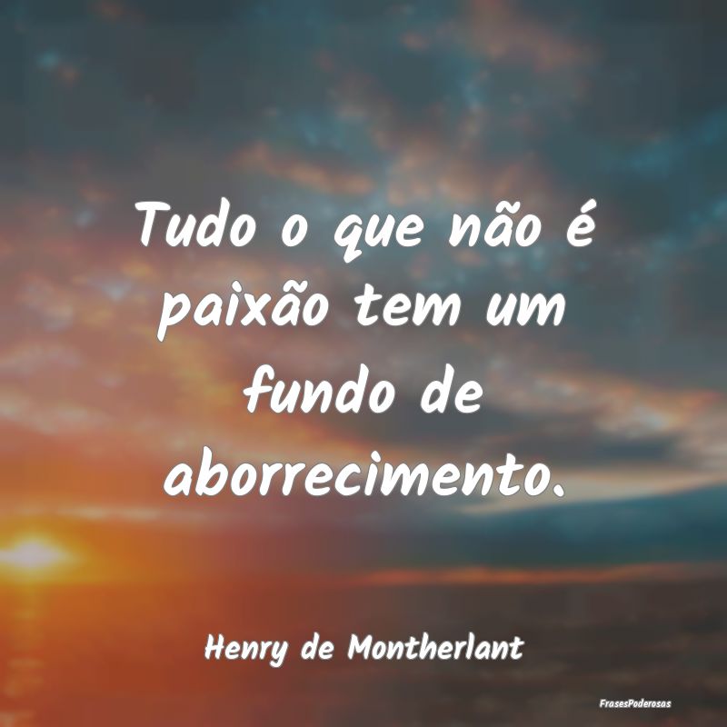 Tudo o que não é paixão tem um fundo de aborrec...
