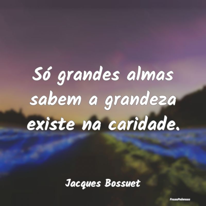 Só grandes almas sabem a grandeza existe na carid...