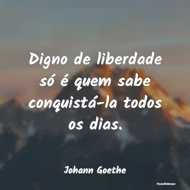Digno de liberdade só é quem sabe conquistá-la ...