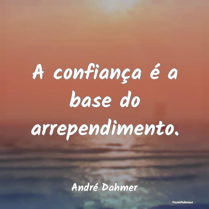 A confiança é a base do arrependimento....