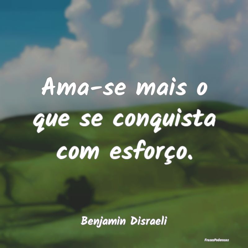 Ama-se mais o que se conquista com esforço....