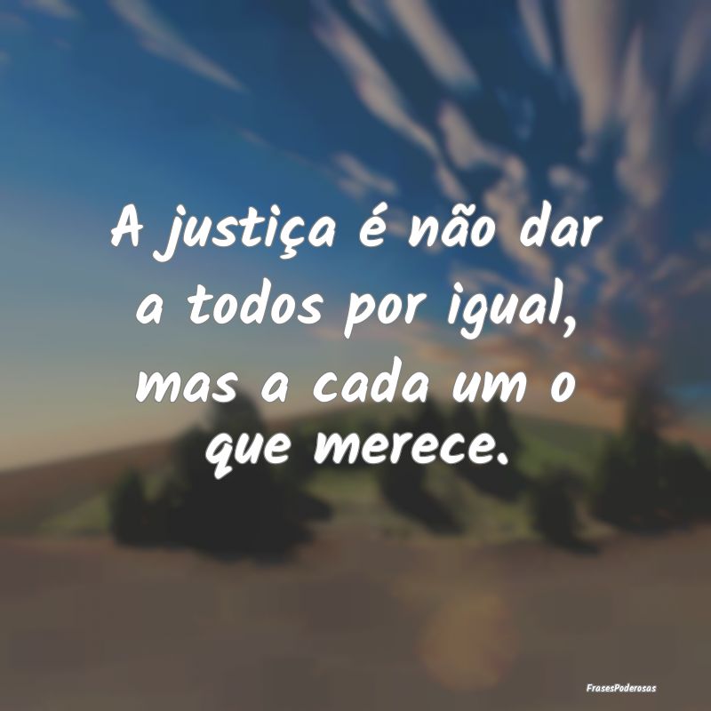 A justiça é não dar a todos por igual, mas a ca...