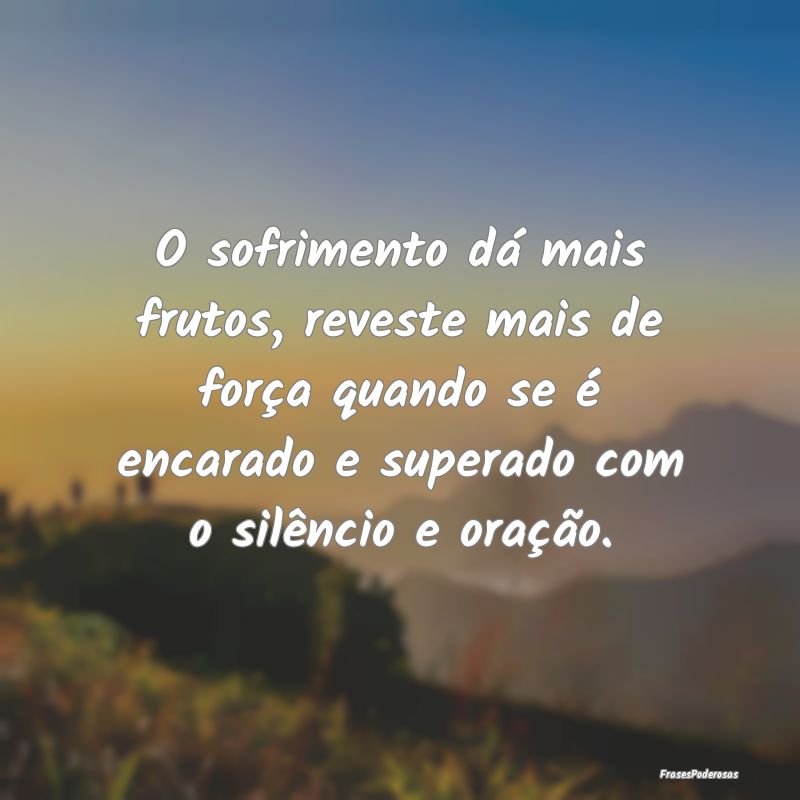 O sofrimento dá mais frutos, reveste mais de for...