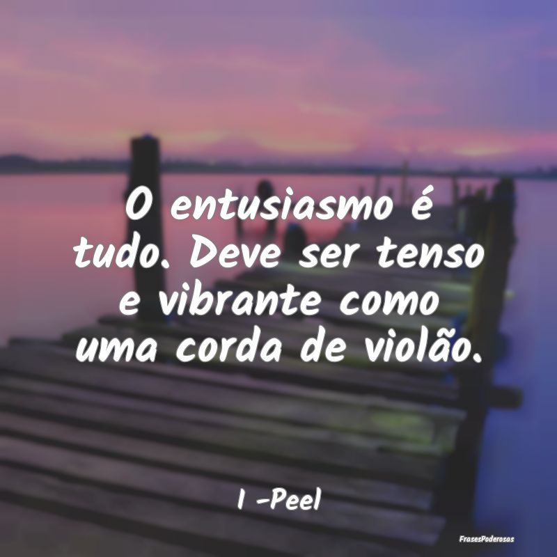 O entusiasmo é tudo. Deve ser tenso e vibrante co...