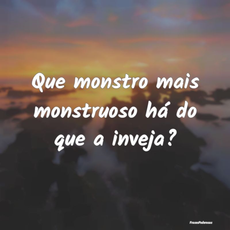 Que monstro mais monstruoso há do que a inveja?
...