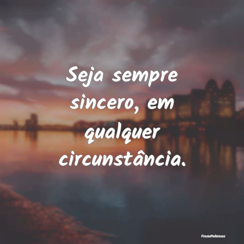 Seja sempre sincero, em qualquer circunstância.
...
