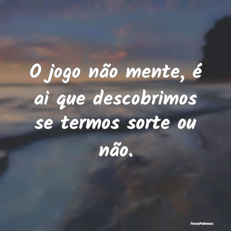 O jogo não mente, é ai que descobrimos se termos...