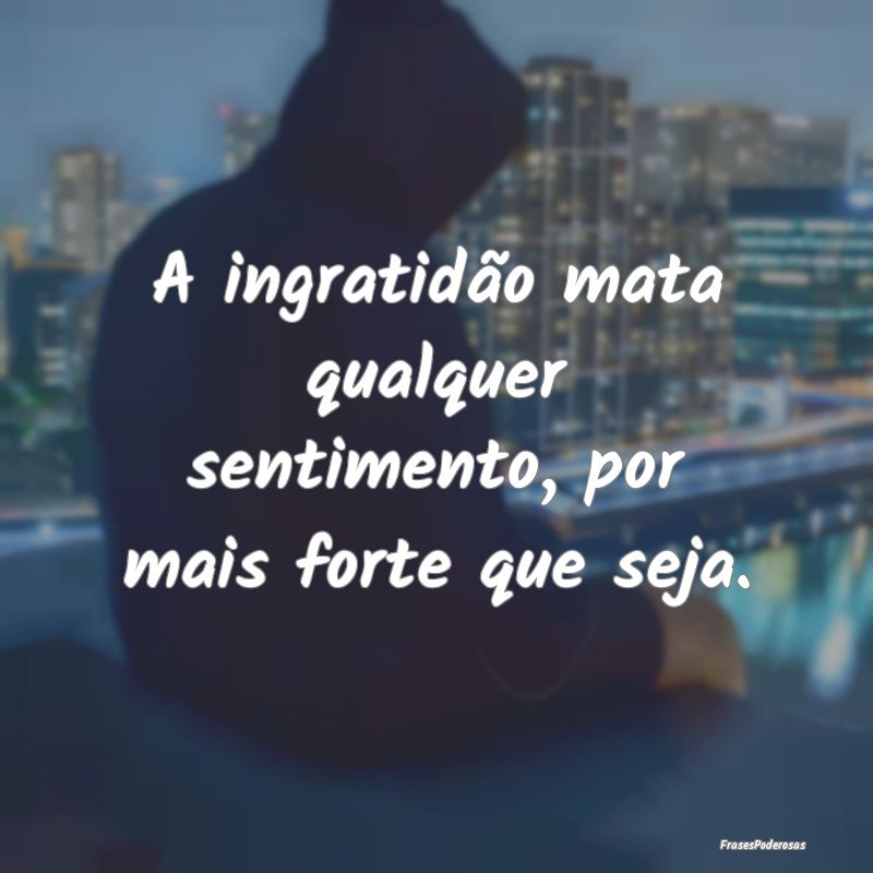 A ingratidão mata qualquer sentimento, por mais f...