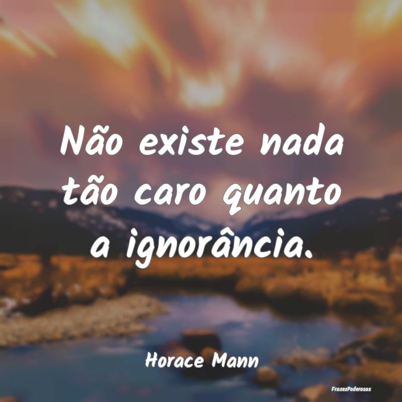 Não existe nada tão caro quanto a ignorância....