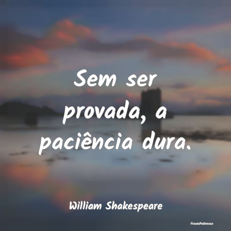 Sem ser provada, a paciência dura....