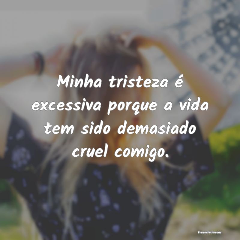 Minha tristeza é excessiva porque a vida tem sido...