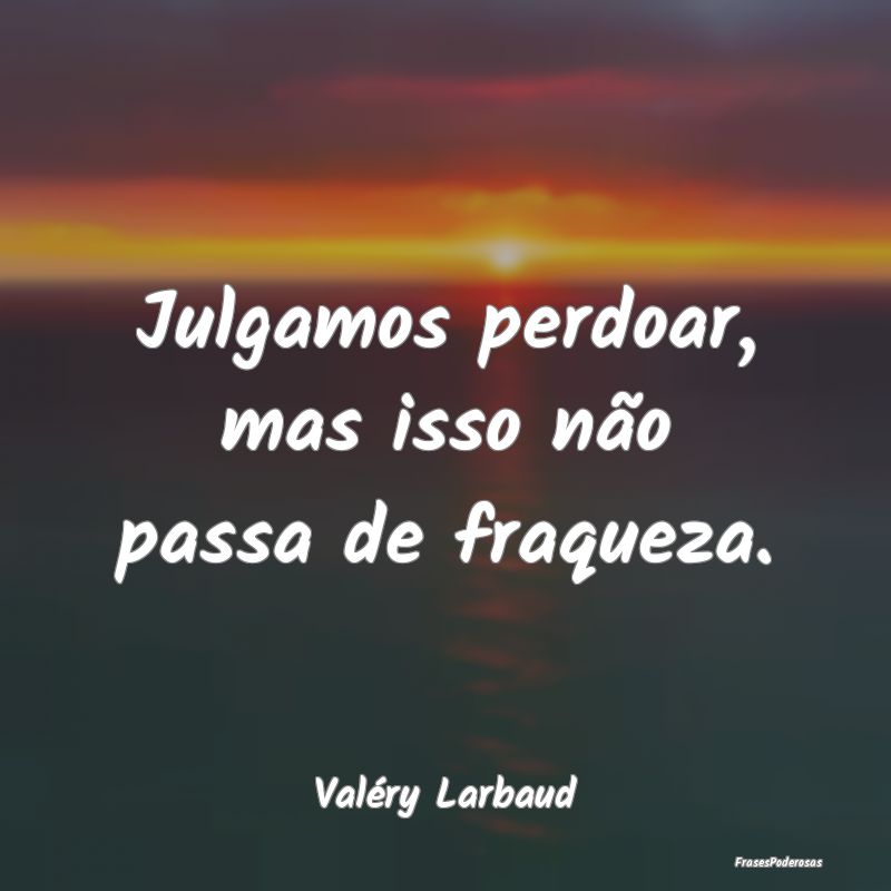 Julgamos perdoar, mas isso não passa de fraqueza....