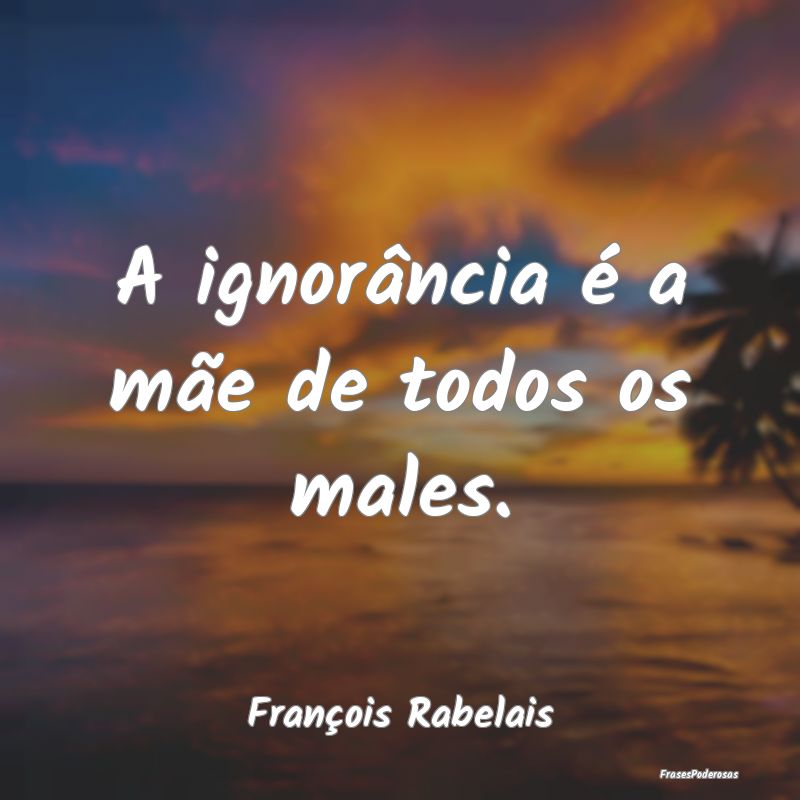 A ignorância é a mãe de todos os males....