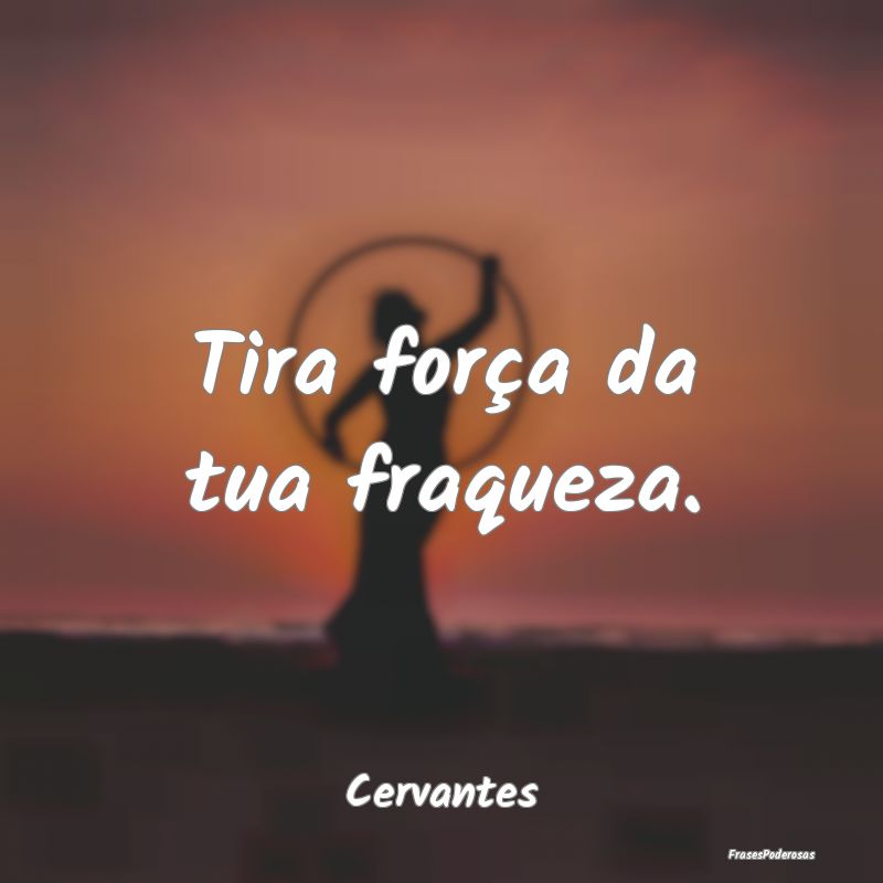 Tira força da tua fraqueza....